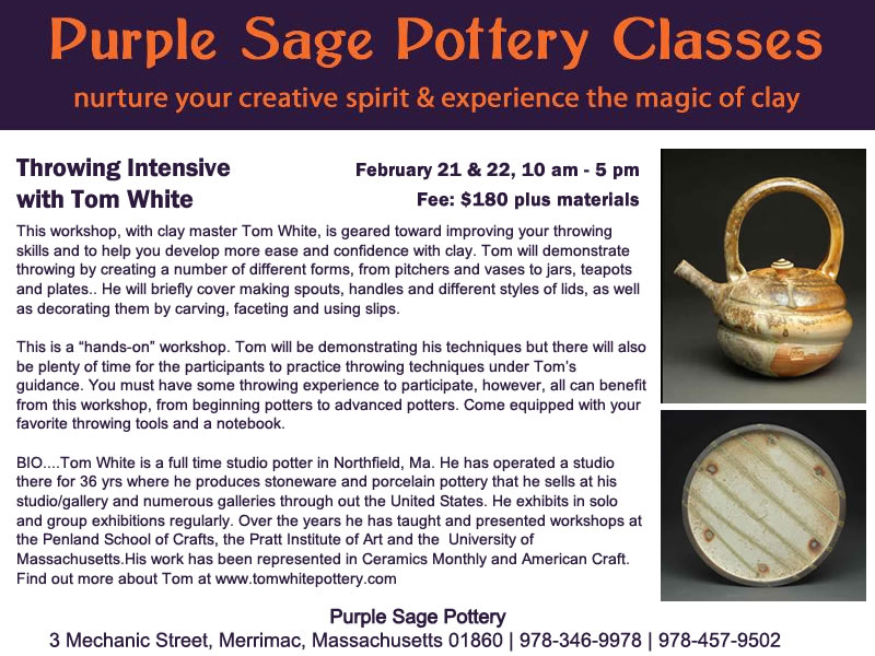 Throwing Intensive 
with Tom White
 
February 21 & 22, 10 am - 5 pm
Fee: $180 plus materials    
 
This workshop, with clay master Tom White, is geared toward improving your throwing skills and to help you develop more ease and confidence with clay. Tom will demonstrate throwing by creating a number of different forms, from pitchers and vases to jars, teapots and plates.. He will briefly cover making spouts, handles and different styles of lids, as well as decorating them by carving, faceting and using slips.
 
This is a "hands-on" workshop. Tom will be demonstrating his techniques but there will also be plenty of time for the participants to practice throwing techniques under Tom's guidance. You must have some throwing experience to participate, however, all can benefit from this workshop, from beginning potters to advanced potters. Come equipped with your favorite throwing tools and a notebook.

BIO....Tom White is a full time studio potter in Northfield, Ma. He has operated a studio there for 36 yrs where he produces stoneware and porcelain pottery that he sells at his studio/gallery and numerous galleries through out the United States. He exhibits in solo and group exhibitions regularly. Over the years he has taught and presented workshops at the Penland School of Crafts, the Pratt Institute of Art and the  University of Massachusetts.His work has been represented in Ceramics Monthly and American Craft.   
Find out more about Tom at www.tomwhitepottery.com.
